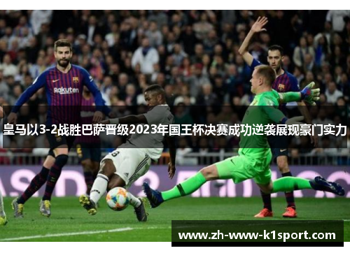 皇马以3-2战胜巴萨晋级2023年国王杯决赛成功逆袭展现豪门实力
