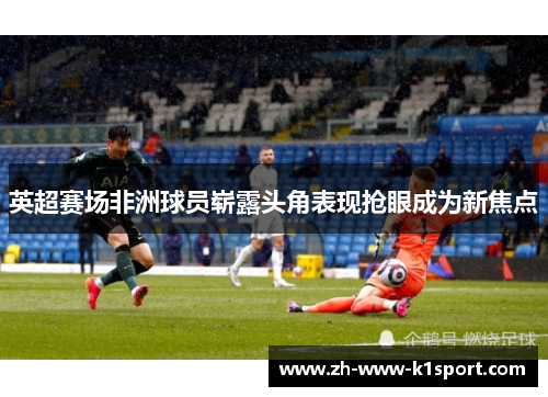 英超赛场非洲球员崭露头角表现抢眼成为新焦点