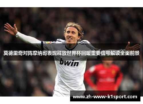 莫德里奇对阵摩纳哥表现释放世界杯回暖重要信号解读全面前景